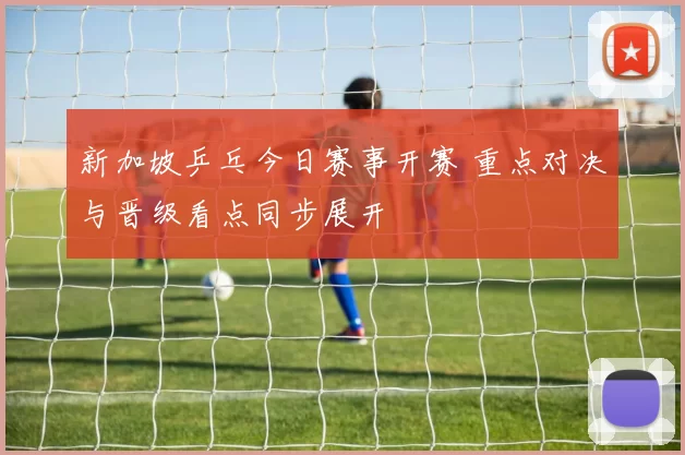 新加坡乒乓今日赛事开赛 重点对决与晋级看点同步展开