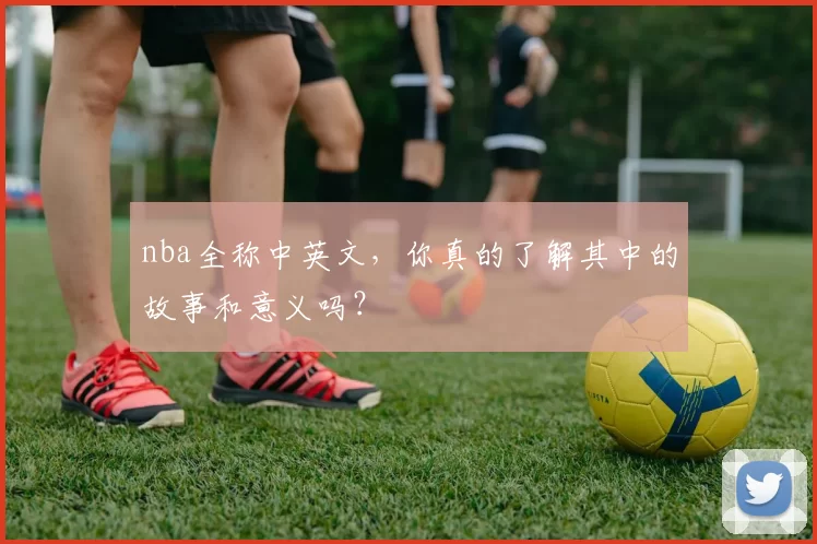 nba全称中英文，你真的了解其中的故事和意义吗？