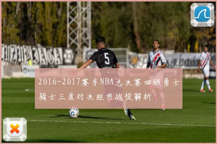 2016-2017赛季NBA总决赛回顾勇士骑士三度对决经典战役解析