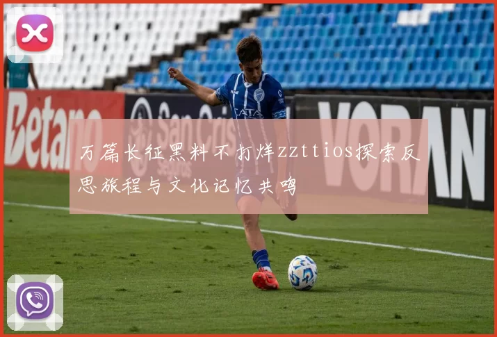 万篇长征黑料不打烊zzttios探索反思旅程与文化记忆共鸣