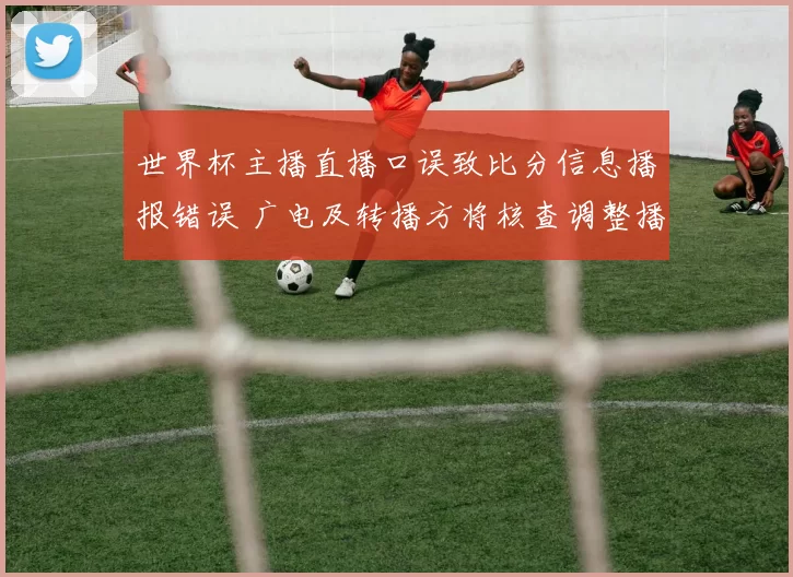 世界杯主播直播口误致比分信息播报错误 广电及转播方将核查调整播出流程