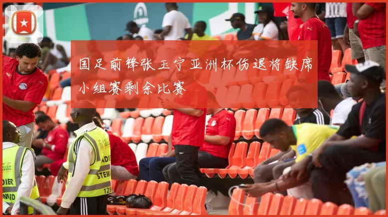 国足前锋张玉宁亚洲杯伤退将缺席小组赛剩余比赛