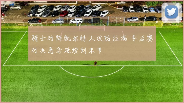 骑士对阵凯尔特人攻防拉满 季后赛对决悬念延续到末节