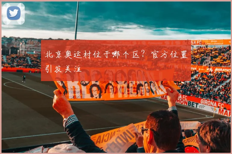 北京奥运村位于哪个区?官方位置引发关注