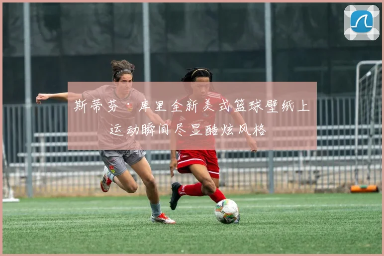 斯蒂芬·库里全新美式篮球壁纸上线 运动瞬间尽显酷炫风格